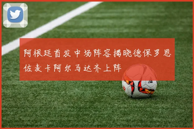 阿根廷首发中场阵容揭晓德保罗恩佐麦卡阿尔马达齐上阵