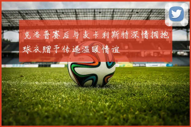 克洛普赛后与麦卡利斯特深情拥抱球衣赠予传递温暖情谊