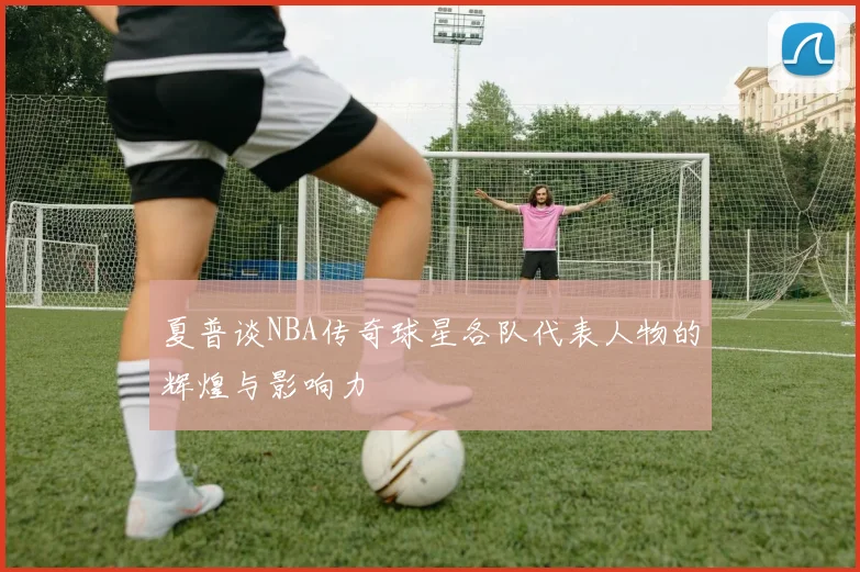 夏普谈NBA传奇球星各队代表人物的辉煌与影响力
