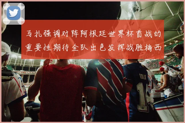 马扎强调对阵阿根廷世界杯首战的重要性期待全队出色发挥战胜梅西