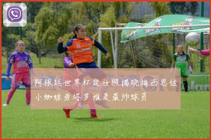 阿根廷世界杯定妆照揭晓梅西恩佐小蜘蛛劳塔罗谁是最帅球员