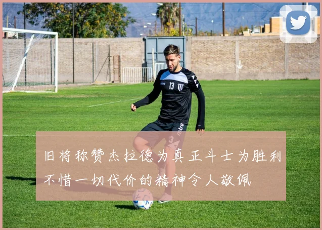 旧将称赞杰拉德为真正斗士为胜利不惜一切代价的精神令人敬佩