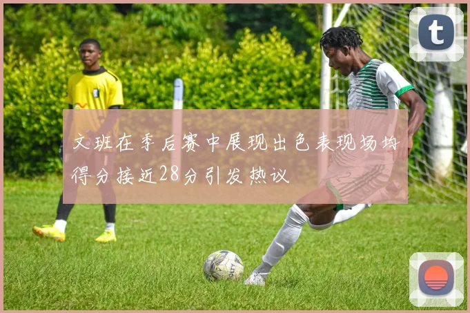 文班在季后赛中展现出色表现场均得分接近28分引发热议