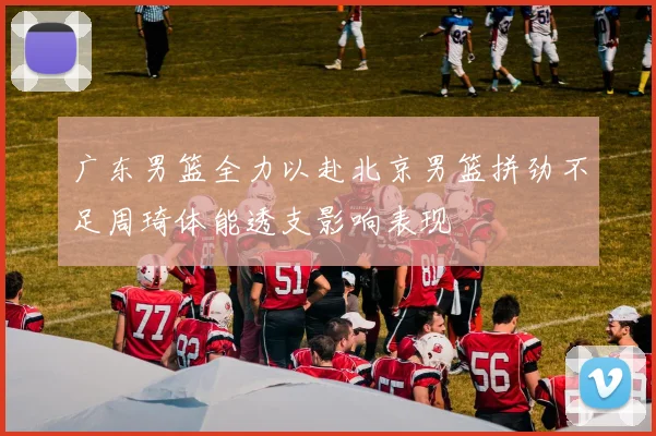 广东男篮全力以赴北京男篮拼劲不足周琦体能透支影响表现