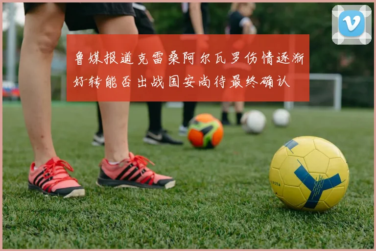 鲁媒报道克雷桑阿尔瓦罗伤情逐渐好转能否出战国安尚待最终确认