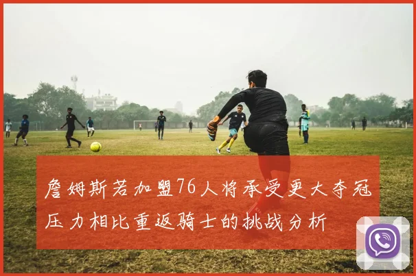 詹姆斯若加盟76人将承受更大夺冠压力相比重返骑士的挑战分析