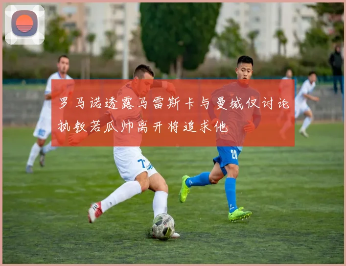 罗马诺透露马雷斯卡与曼城仅讨论执教若瓜帅离开将追求他