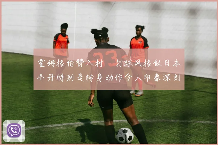 霍姆格伦赞八村塁打球风格似日本乔丹特别是转身动作令人印象深刻