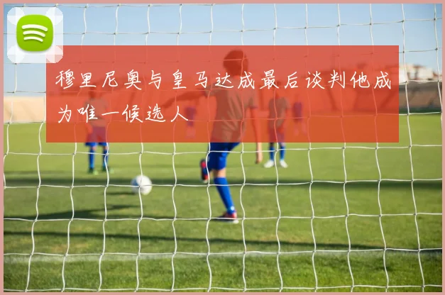 穆里尼奥与皇马达成最后谈判他成为唯一候选人