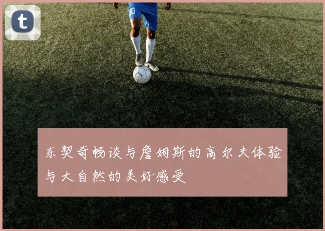 东契奇畅谈与詹姆斯的高尔夫体验与大自然的美好感受