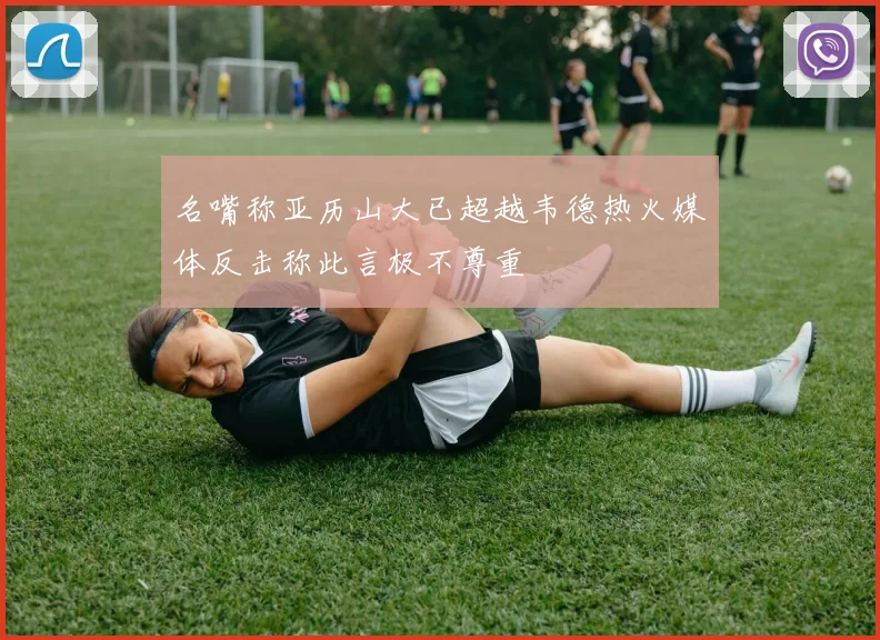 名嘴称亚历山大已超越韦德热火媒体反击称此言极不尊重