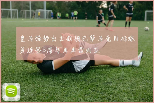 皇马强势出击截胡巴萨马竞目标球员连签B席与库库雷利亚