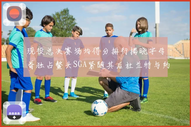现役总决赛场均得分排行揭晓字母哥独占鳌头SGA紧随其后杜兰特与约基奇争夺第三