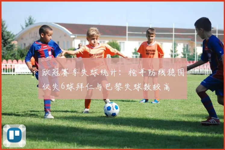 欧冠赛季失球统计：枪手防线稳固仅失6球拜仁与巴黎失球数较高