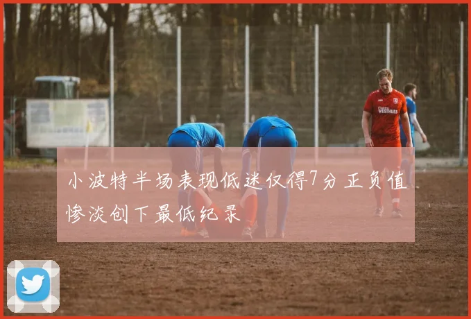 小波特半场表现低迷仅得7分正负值惨淡创下最低纪录