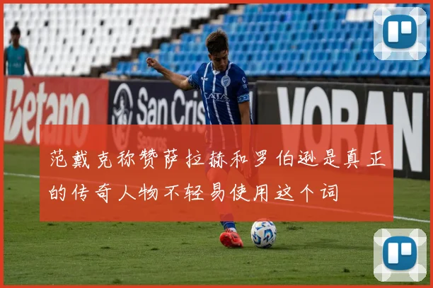 范戴克称赞萨拉赫和罗伯逊是真正的传奇人物不轻易使用这个词