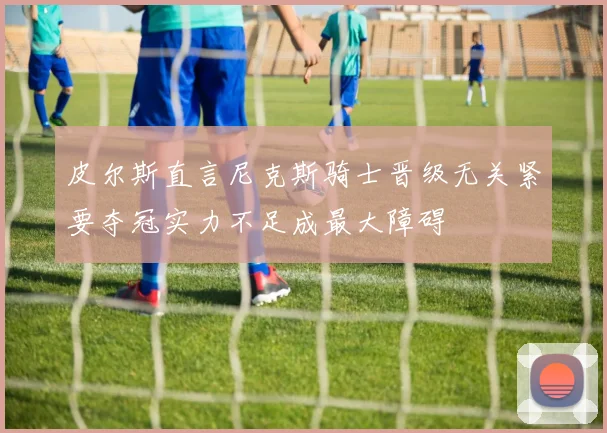 皮尔斯直言尼克斯骑士晋级无关紧要夺冠实力不足成最大障碍
