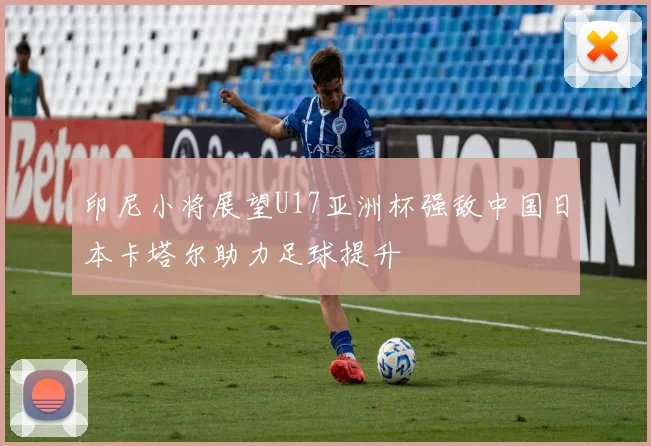 印尼小将展望U17亚洲杯强敌中国日本卡塔尔助力足球提升
