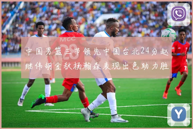 中国男篮三节领先中国台北24分赵继伟胡金秋杨瀚森表现出色助力胜利
