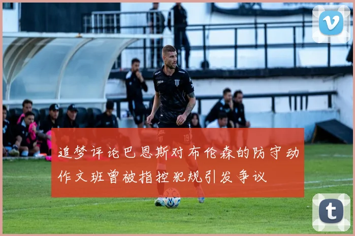 追梦评论巴恩斯对布伦森的防守动作文班曾被指控犯规引发争议