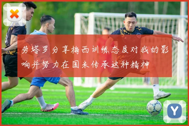 劳塔罗分享梅西训练态度对我的影响并努力在国米传承这种精神