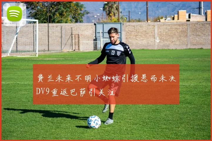 费兰未来不明小蜘蛛引援悬而未决DV9重返巴萨引关注