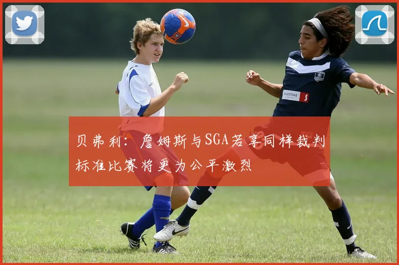 贝弗利：詹姆斯与SGA若享同样裁判标准比赛将更为公平激烈