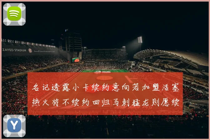 名记透露小卡续约意向若加盟活塞热火将不续约回归马刺猛龙则愿续约