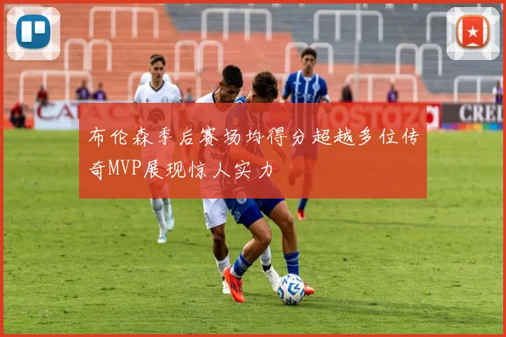 布伦森季后赛场均得分超越多位传奇MVP展现惊人实力