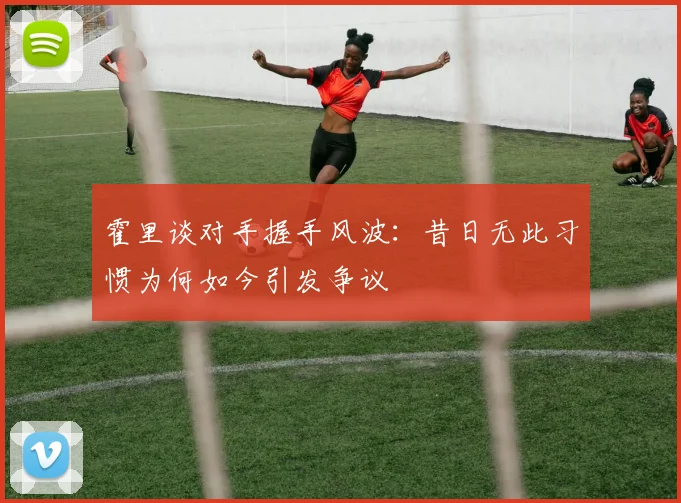 霍里谈对手握手风波：昔日无此习惯为何如今引发争议