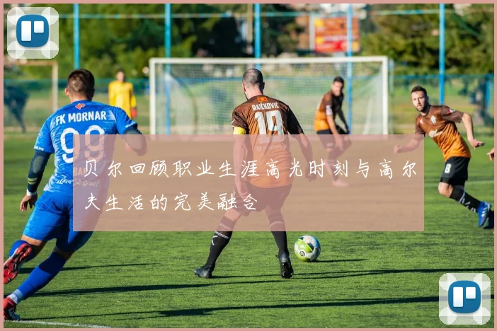 贝尔回顾职业生涯高光时刻与高尔夫生活的完美融合