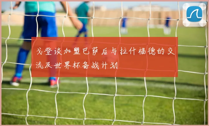 戈登谈加盟巴萨后与拉什福德的交流及世界杯备战计划