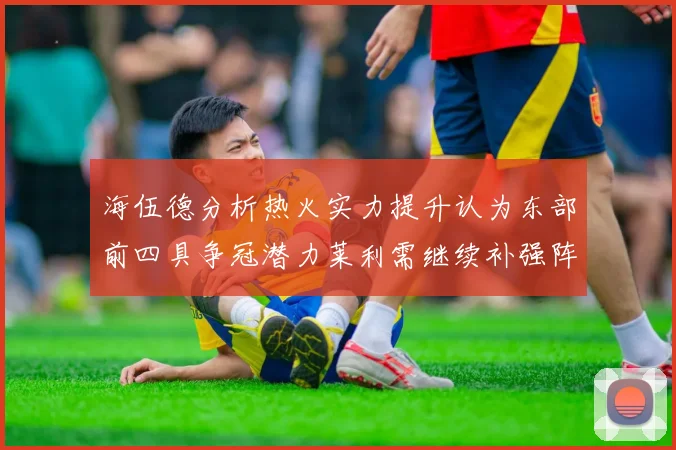 海伍德分析热火实力提升认为东部前四具争冠潜力莱利需继续补强阵容