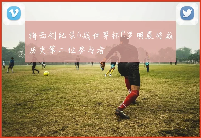 梅西创纪录6战世界杯C罗明晨将成历史第二位参与者