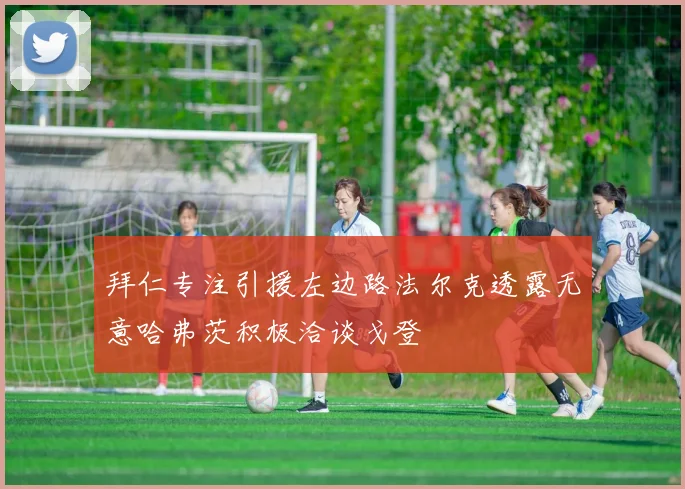 拜仁专注引援左边路法尔克透露无意哈弗茨积极洽谈戈登