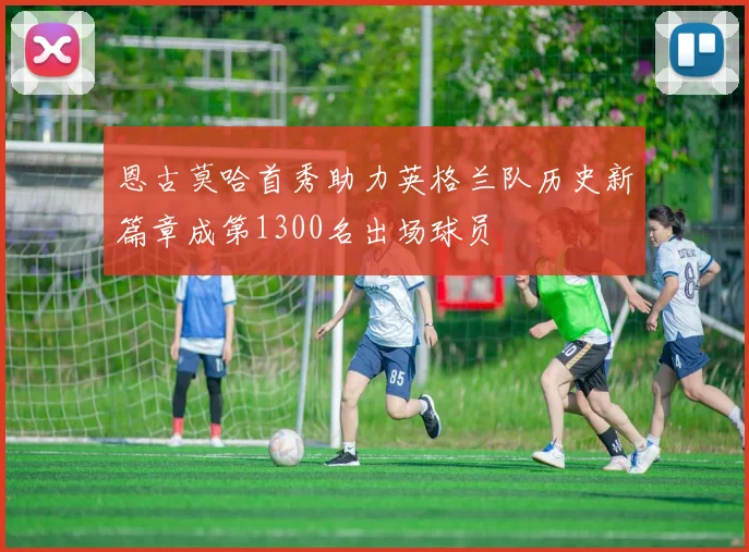 恩古莫哈首秀助力英格兰队历史新篇章成第1300名出场球员