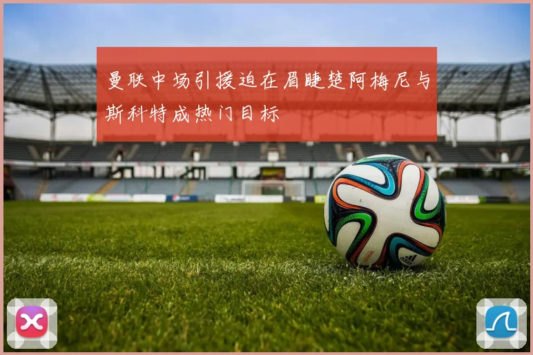 曼联中场引援迫在眉睫楚阿梅尼与斯科特成热门目标