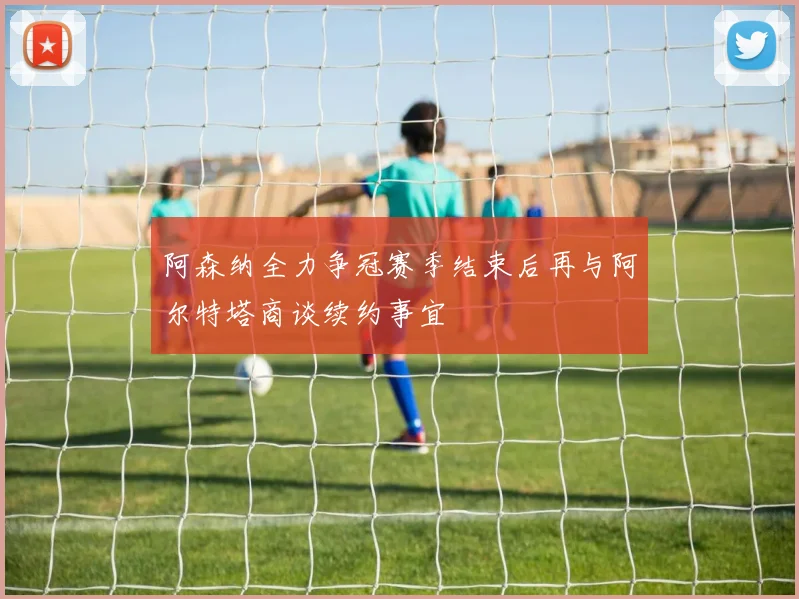 阿森纳全力争冠赛季结束后再与阿尔特塔商谈续约事宜