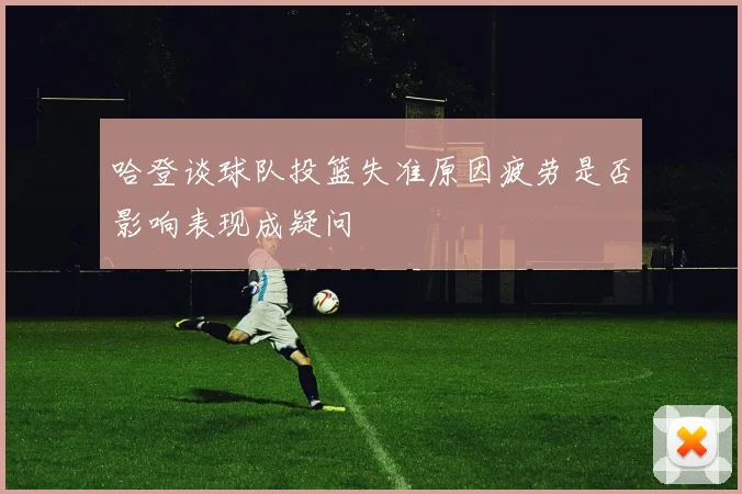 哈登谈球队投篮失准原因疲劳是否影响表现成疑问