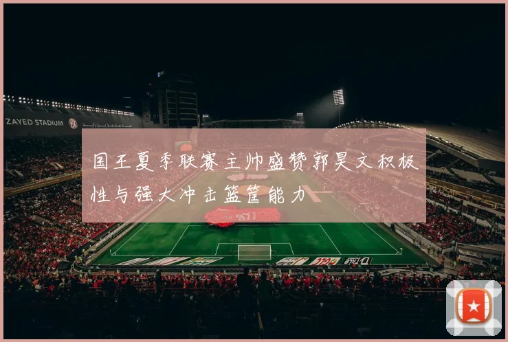 国王夏季联赛主帅盛赞郭昊文积极性与强大冲击篮筐能力