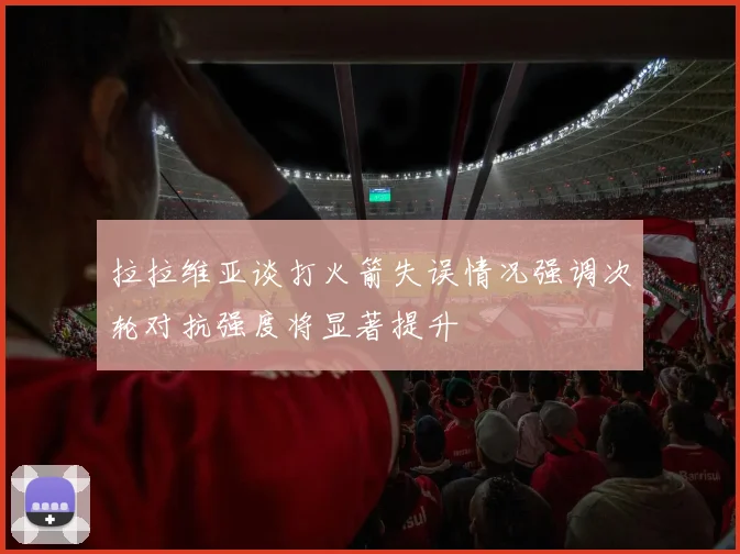 拉拉维亚谈打火箭失误情况强调次轮对抗强度将显著提升