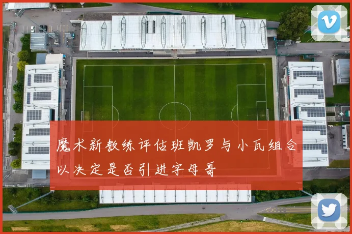 魔术新教练评估班凯罗与小瓦组合以决定是否引进字母哥
