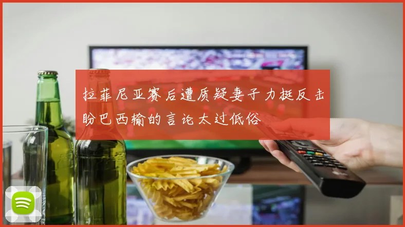 拉菲尼亚赛后遭质疑妻子力挺反击盼巴西输的言论太过低俗