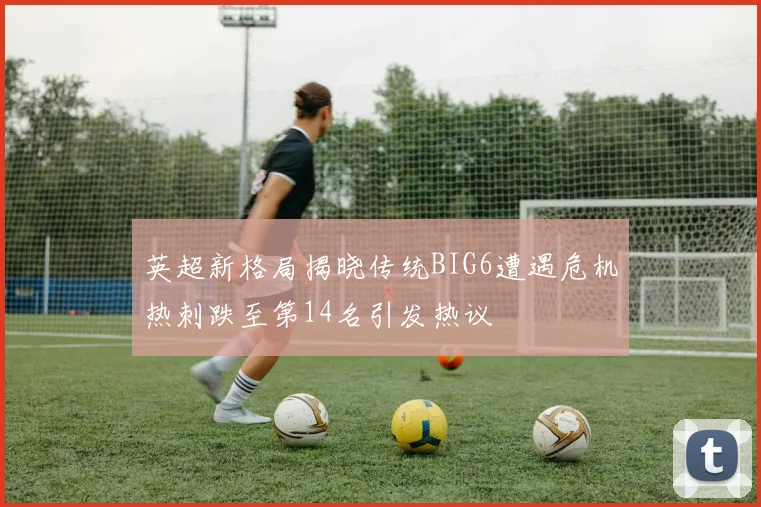 英超新格局揭晓传统BIG6遭遇危机热刺跌至第14名引发热议