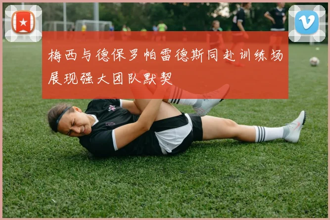 梅西与德保罗帕雷德斯同赴训练场展现强大团队默契